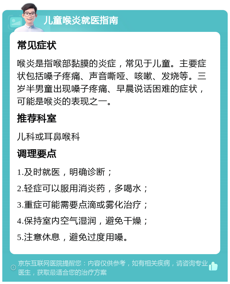 儿童喉炎就医指南 常见症状 喉炎是指喉部黏膜的炎症，常见于儿童。主要症状包括嗓子疼痛、声音嘶哑、咳嗽、发烧等。三岁半男童出现嗓子疼痛、早晨说话困难的症状，可能是喉炎的表现之一。 推荐科室 儿科或耳鼻喉科 调理要点 1.及时就医，明确诊断； 2.轻症可以服用消炎药，多喝水； 3.重症可能需要点滴或雾化治疗； 4.保持室内空气湿润，避免干燥； 5.注意休息，避免过度用嗓。