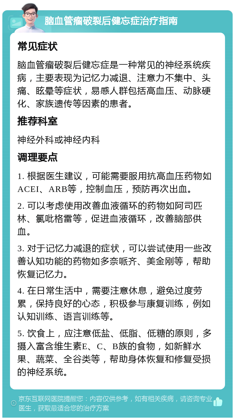 脑血管瘤破裂后健忘症治疗指南 常见症状 脑血管瘤破裂后健忘症是一种常见的神经系统疾病，主要表现为记忆力减退、注意力不集中、头痛、眩晕等症状，易感人群包括高血压、动脉硬化、家族遗传等因素的患者。 推荐科室 神经外科或神经内科 调理要点 1. 根据医生建议，可能需要服用抗高血压药物如ACEI、ARB等，控制血压，预防再次出血。 2. 可以考虑使用改善血液循环的药物如阿司匹林、氯吡格雷等，促进血液循环，改善脑部供血。 3. 对于记忆力减退的症状，可以尝试使用一些改善认知功能的药物如多奈哌齐、美金刚等，帮助恢复记忆力。 4. 在日常生活中，需要注意休息，避免过度劳累，保持良好的心态，积极参与康复训练，例如认知训练、语言训练等。 5. 饮食上，应注意低盐、低脂、低糖的原则，多摄入富含维生素E、C、B族的食物，如新鲜水果、蔬菜、全谷类等，帮助身体恢复和修复受损的神经系统。