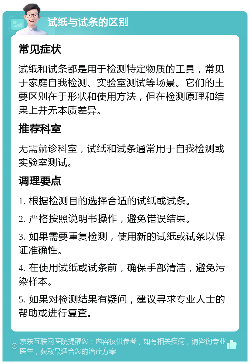 试纸与试条的区别 常见症状 试纸和试条都是用于检测特定物质的工具，常见于家庭自我检测、实验室测试等场景。它们的主要区别在于形状和使用方法，但在检测原理和结果上并无本质差异。 推荐科室 无需就诊科室，试纸和试条通常用于自我检测或实验室测试。 调理要点 1. 根据检测目的选择合适的试纸或试条。 2. 严格按照说明书操作，避免错误结果。 3. 如果需要重复检测，使用新的试纸或试条以保证准确性。 4. 在使用试纸或试条前，确保手部清洁，避免污染样本。 5. 如果对检测结果有疑问，建议寻求专业人士的帮助或进行复查。