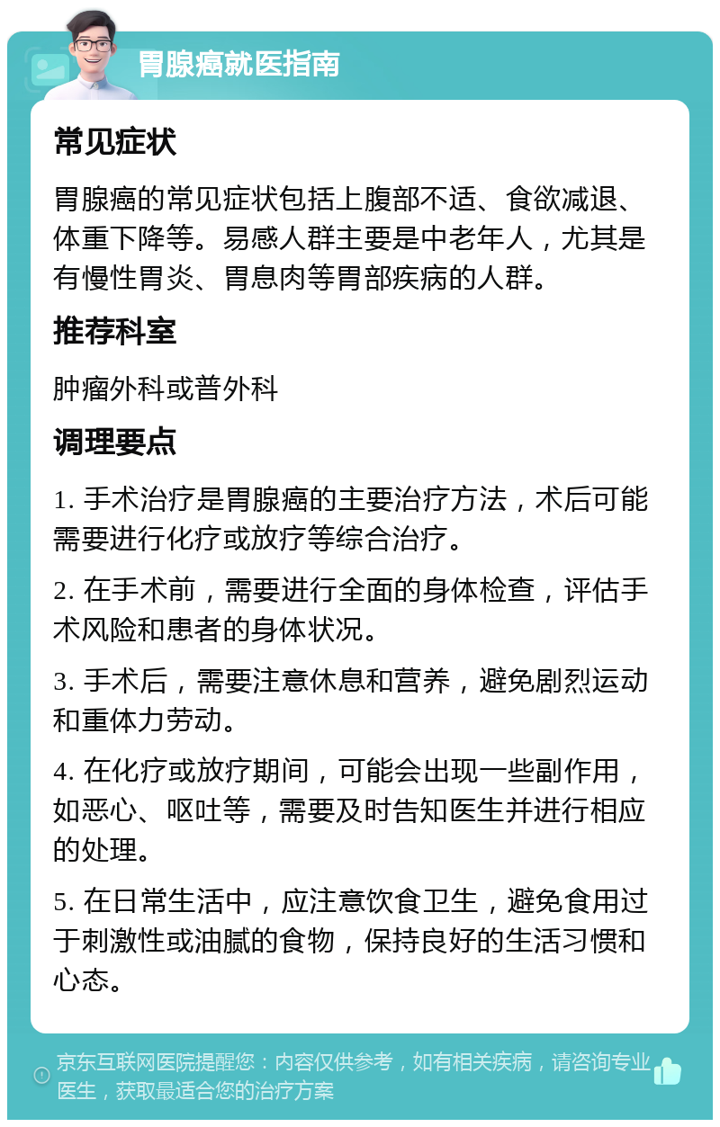 胃腺癌就医指南 常见症状 胃腺癌的常见症状包括上腹部不适、食欲减退、体重下降等。易感人群主要是中老年人，尤其是有慢性胃炎、胃息肉等胃部疾病的人群。 推荐科室 肿瘤外科或普外科 调理要点 1. 手术治疗是胃腺癌的主要治疗方法，术后可能需要进行化疗或放疗等综合治疗。 2. 在手术前，需要进行全面的身体检查，评估手术风险和患者的身体状况。 3. 手术后，需要注意休息和营养，避免剧烈运动和重体力劳动。 4. 在化疗或放疗期间，可能会出现一些副作用，如恶心、呕吐等，需要及时告知医生并进行相应的处理。 5. 在日常生活中，应注意饮食卫生，避免食用过于刺激性或油腻的食物，保持良好的生活习惯和心态。