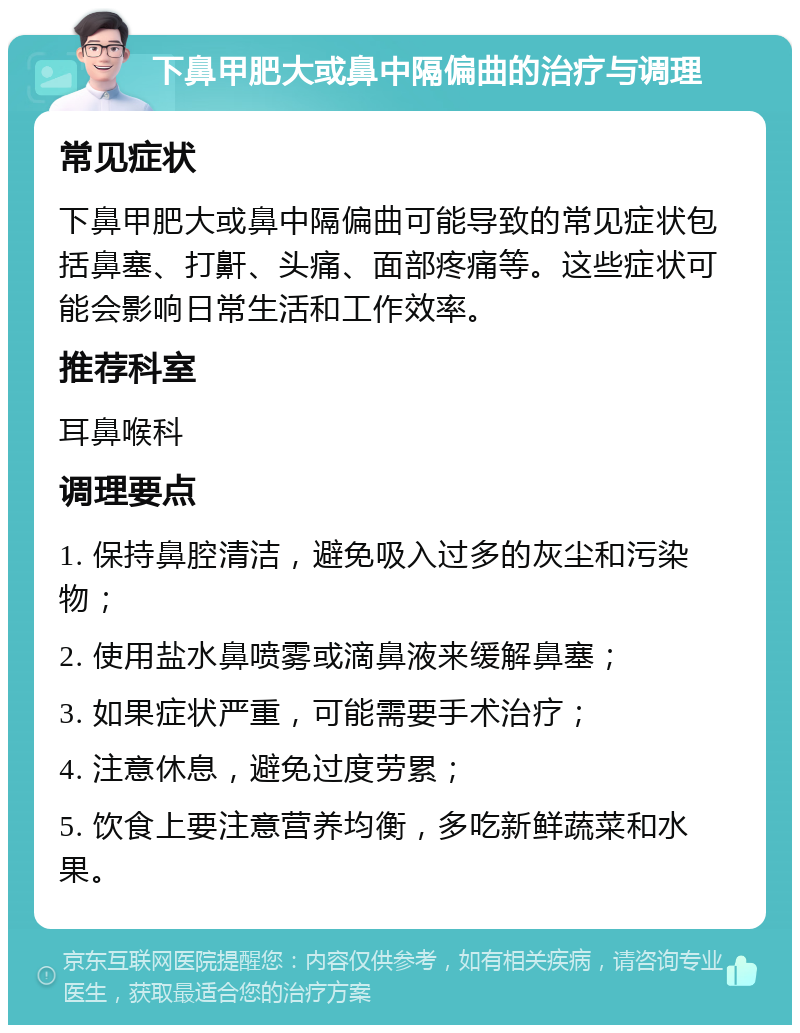 下鼻甲肥大或鼻中隔偏曲的治疗与调理 常见症状 下鼻甲肥大或鼻中隔偏曲可能导致的常见症状包括鼻塞、打鼾、头痛、面部疼痛等。这些症状可能会影响日常生活和工作效率。 推荐科室 耳鼻喉科 调理要点 1. 保持鼻腔清洁，避免吸入过多的灰尘和污染物； 2. 使用盐水鼻喷雾或滴鼻液来缓解鼻塞； 3. 如果症状严重，可能需要手术治疗； 4. 注意休息，避免过度劳累； 5. 饮食上要注意营养均衡，多吃新鲜蔬菜和水果。