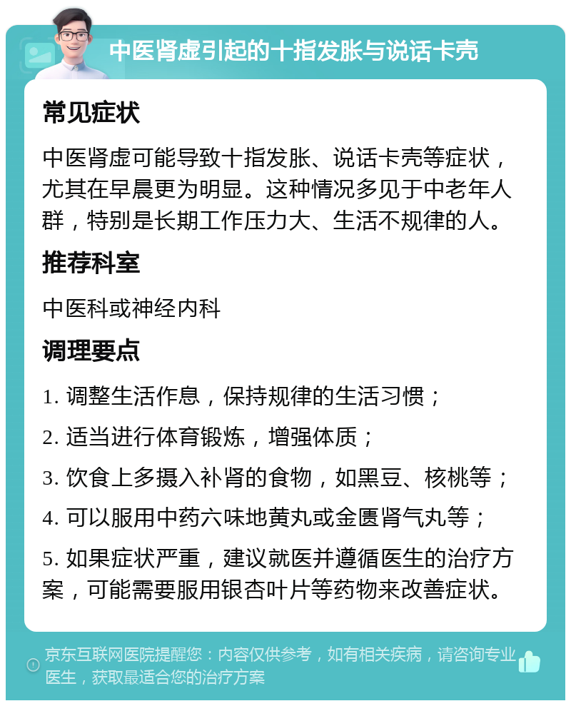 中医肾虚引起的十指发胀与说话卡壳 常见症状 中医肾虚可能导致十指发胀、说话卡壳等症状，尤其在早晨更为明显。这种情况多见于中老年人群，特别是长期工作压力大、生活不规律的人。 推荐科室 中医科或神经内科 调理要点 1. 调整生活作息，保持规律的生活习惯； 2. 适当进行体育锻炼，增强体质； 3. 饮食上多摄入补肾的食物，如黑豆、核桃等； 4. 可以服用中药六味地黄丸或金匮肾气丸等； 5. 如果症状严重，建议就医并遵循医生的治疗方案，可能需要服用银杏叶片等药物来改善症状。