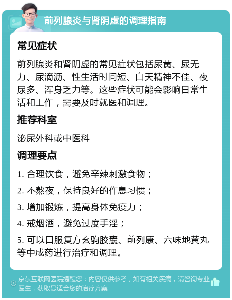 前列腺炎与肾阴虚的调理指南 常见症状 前列腺炎和肾阴虚的常见症状包括尿黄、尿无力、尿滴沥、性生活时间短、白天精神不佳、夜尿多、浑身乏力等。这些症状可能会影响日常生活和工作，需要及时就医和调理。 推荐科室 泌尿外科或中医科 调理要点 1. 合理饮食，避免辛辣刺激食物； 2. 不熬夜，保持良好的作息习惯； 3. 增加锻炼，提高身体免疫力； 4. 戒烟酒，避免过度手淫； 5. 可以口服复方玄驹胶囊、前列康、六味地黄丸等中成药进行治疗和调理。