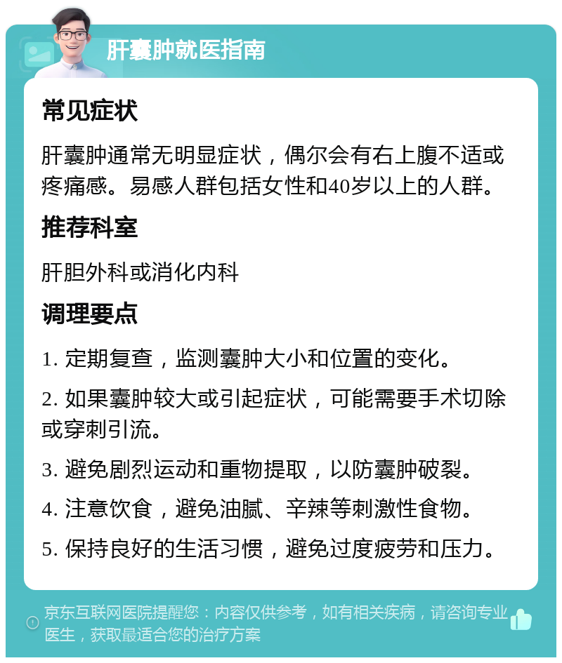 肝囊肿就医指南 常见症状 肝囊肿通常无明显症状，偶尔会有右上腹不适或疼痛感。易感人群包括女性和40岁以上的人群。 推荐科室 肝胆外科或消化内科 调理要点 1. 定期复查，监测囊肿大小和位置的变化。 2. 如果囊肿较大或引起症状，可能需要手术切除或穿刺引流。 3. 避免剧烈运动和重物提取，以防囊肿破裂。 4. 注意饮食，避免油腻、辛辣等刺激性食物。 5. 保持良好的生活习惯，避免过度疲劳和压力。