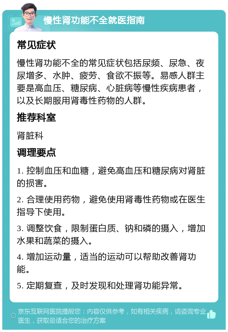 慢性肾功能不全就医指南 常见症状 慢性肾功能不全的常见症状包括尿频、尿急、夜尿增多、水肿、疲劳、食欲不振等。易感人群主要是高血压、糖尿病、心脏病等慢性疾病患者，以及长期服用肾毒性药物的人群。 推荐科室 肾脏科 调理要点 1. 控制血压和血糖，避免高血压和糖尿病对肾脏的损害。 2. 合理使用药物，避免使用肾毒性药物或在医生指导下使用。 3. 调整饮食，限制蛋白质、钠和磷的摄入，增加水果和蔬菜的摄入。 4. 增加运动量，适当的运动可以帮助改善肾功能。 5. 定期复查，及时发现和处理肾功能异常。