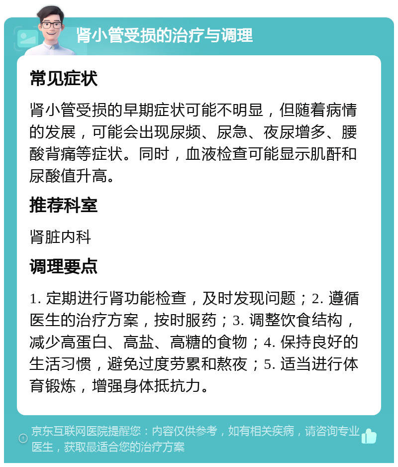 肾小管受损的治疗与调理 常见症状 肾小管受损的早期症状可能不明显，但随着病情的发展，可能会出现尿频、尿急、夜尿增多、腰酸背痛等症状。同时，血液检查可能显示肌酐和尿酸值升高。 推荐科室 肾脏内科 调理要点 1. 定期进行肾功能检查，及时发现问题；2. 遵循医生的治疗方案，按时服药；3. 调整饮食结构，减少高蛋白、高盐、高糖的食物；4. 保持良好的生活习惯，避免过度劳累和熬夜；5. 适当进行体育锻炼，增强身体抵抗力。