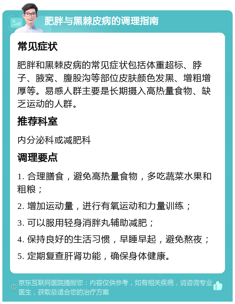 肥胖与黑棘皮病的调理指南 常见症状 肥胖和黑棘皮病的常见症状包括体重超标、脖子、腋窝、腹股沟等部位皮肤颜色发黑、增粗增厚等。易感人群主要是长期摄入高热量食物、缺乏运动的人群。 推荐科室 内分泌科或减肥科 调理要点 1. 合理膳食，避免高热量食物，多吃蔬菜水果和粗粮； 2. 增加运动量，进行有氧运动和力量训练； 3. 可以服用轻身消胖丸辅助减肥； 4. 保持良好的生活习惯，早睡早起，避免熬夜； 5. 定期复查肝肾功能，确保身体健康。