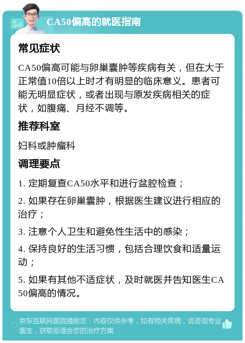 CA50偏高的就医指南 常见症状 CA50偏高可能与卵巢囊肿等疾病有关，但在大于正常值10倍以上时才有明显的临床意义。患者可能无明显症状，或者出现与原发疾病相关的症状，如腹痛、月经不调等。 推荐科室 妇科或肿瘤科 调理要点 1. 定期复查CA50水平和进行盆腔检查； 2. 如果存在卵巢囊肿，根据医生建议进行相应的治疗； 3. 注意个人卫生和避免性生活中的感染； 4. 保持良好的生活习惯，包括合理饮食和适量运动； 5. 如果有其他不适症状，及时就医并告知医生CA50偏高的情况。