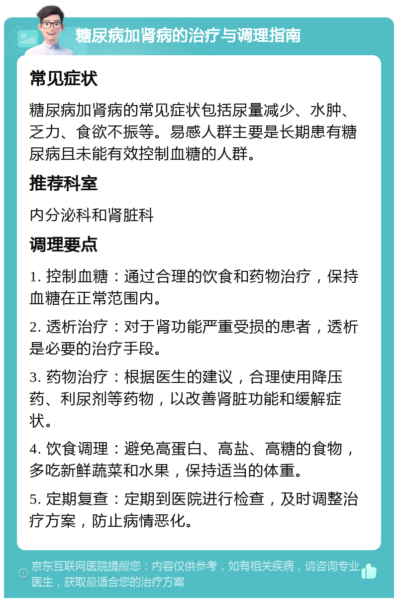 糖尿病加肾病的治疗与调理指南 常见症状 糖尿病加肾病的常见症状包括尿量减少、水肿、乏力、食欲不振等。易感人群主要是长期患有糖尿病且未能有效控制血糖的人群。 推荐科室 内分泌科和肾脏科 调理要点 1. 控制血糖：通过合理的饮食和药物治疗，保持血糖在正常范围内。 2. 透析治疗：对于肾功能严重受损的患者，透析是必要的治疗手段。 3. 药物治疗：根据医生的建议，合理使用降压药、利尿剂等药物，以改善肾脏功能和缓解症状。 4. 饮食调理：避免高蛋白、高盐、高糖的食物，多吃新鲜蔬菜和水果，保持适当的体重。 5. 定期复查：定期到医院进行检查，及时调整治疗方案，防止病情恶化。