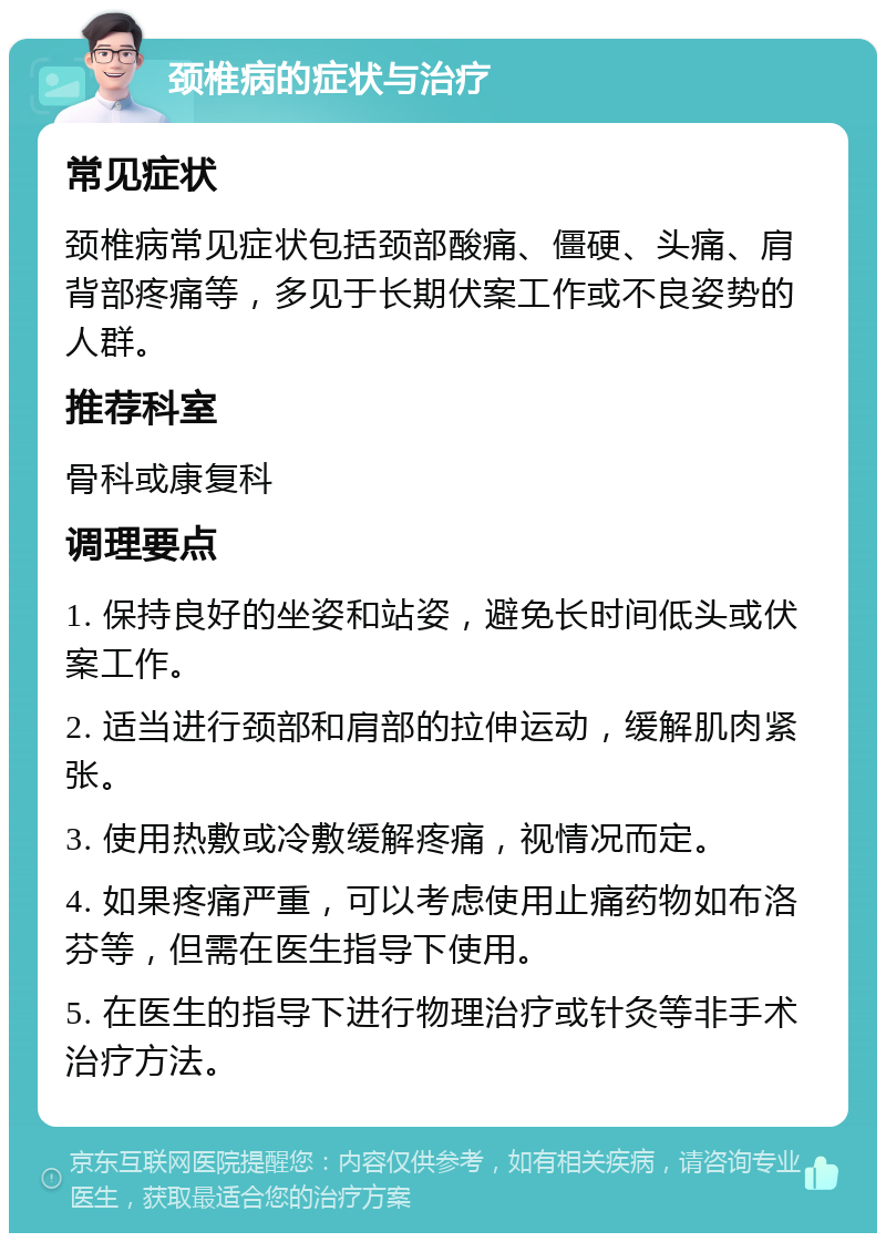 颈椎病的症状与治疗 常见症状 颈椎病常见症状包括颈部酸痛、僵硬、头痛、肩背部疼痛等，多见于长期伏案工作或不良姿势的人群。 推荐科室 骨科或康复科 调理要点 1. 保持良好的坐姿和站姿，避免长时间低头或伏案工作。 2. 适当进行颈部和肩部的拉伸运动，缓解肌肉紧张。 3. 使用热敷或冷敷缓解疼痛，视情况而定。 4. 如果疼痛严重，可以考虑使用止痛药物如布洛芬等，但需在医生指导下使用。 5. 在医生的指导下进行物理治疗或针灸等非手术治疗方法。