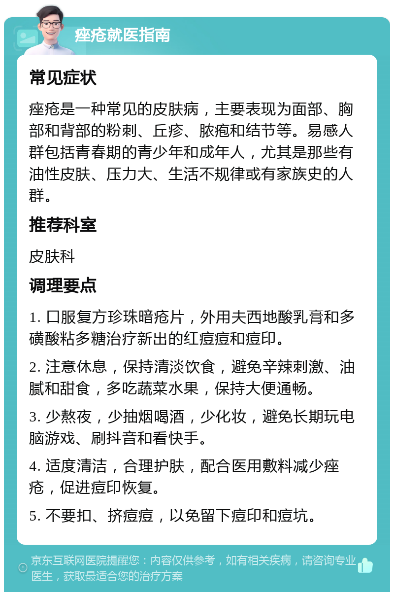 痤疮就医指南 常见症状 痤疮是一种常见的皮肤病，主要表现为面部、胸部和背部的粉刺、丘疹、脓疱和结节等。易感人群包括青春期的青少年和成年人，尤其是那些有油性皮肤、压力大、生活不规律或有家族史的人群。 推荐科室 皮肤科 调理要点 1. 口服复方珍珠暗疮片，外用夫西地酸乳膏和多磺酸粘多糖治疗新出的红痘痘和痘印。 2. 注意休息，保持清淡饮食，避免辛辣刺激、油腻和甜食，多吃蔬菜水果，保持大便通畅。 3. 少熬夜，少抽烟喝酒，少化妆，避免长期玩电脑游戏、刷抖音和看快手。 4. 适度清洁，合理护肤，配合医用敷料减少痤疮，促进痘印恢复。 5. 不要扣、挤痘痘，以免留下痘印和痘坑。