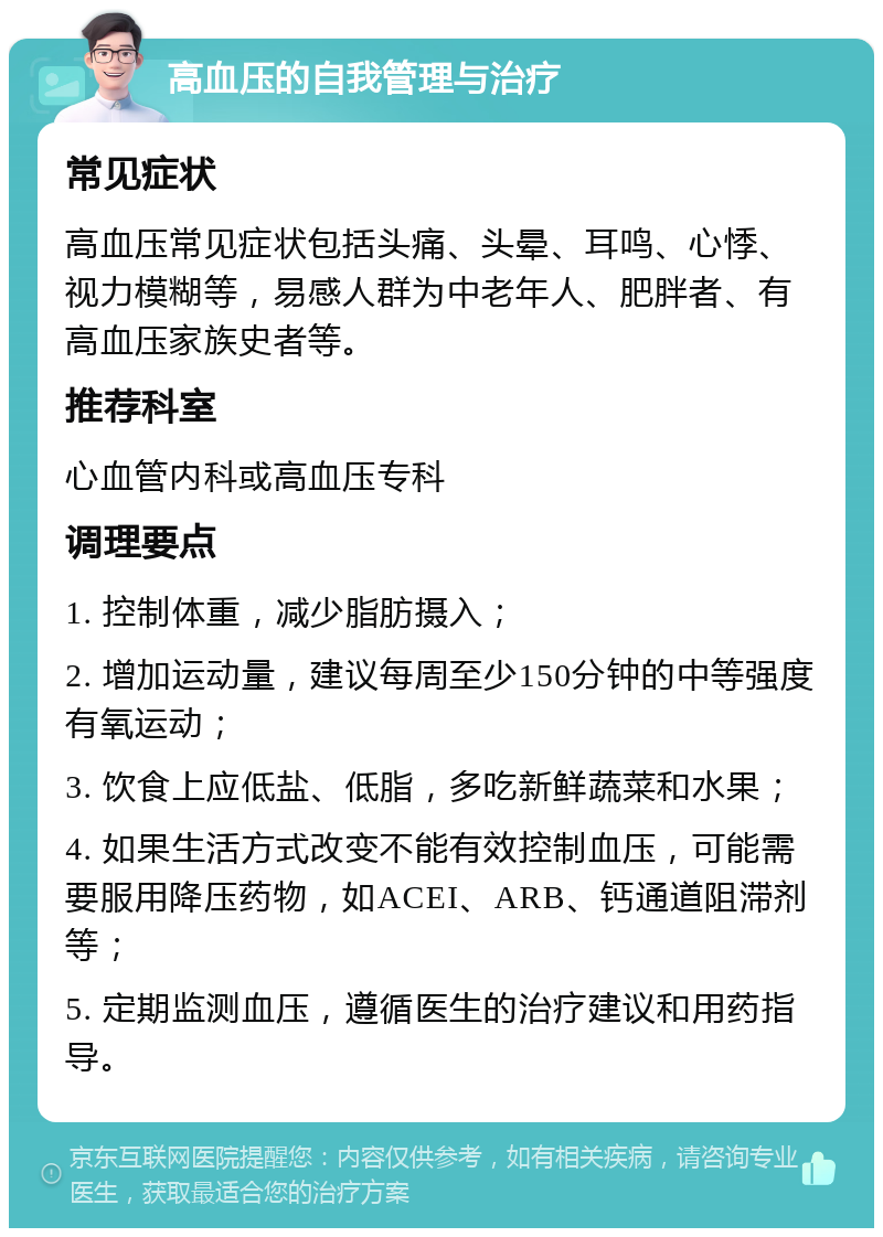 高血压的自我管理与治疗 常见症状 高血压常见症状包括头痛、头晕、耳鸣、心悸、视力模糊等，易感人群为中老年人、肥胖者、有高血压家族史者等。 推荐科室 心血管内科或高血压专科 调理要点 1. 控制体重，减少脂肪摄入； 2. 增加运动量，建议每周至少150分钟的中等强度有氧运动； 3. 饮食上应低盐、低脂，多吃新鲜蔬菜和水果； 4. 如果生活方式改变不能有效控制血压，可能需要服用降压药物，如ACEI、ARB、钙通道阻滞剂等； 5. 定期监测血压，遵循医生的治疗建议和用药指导。