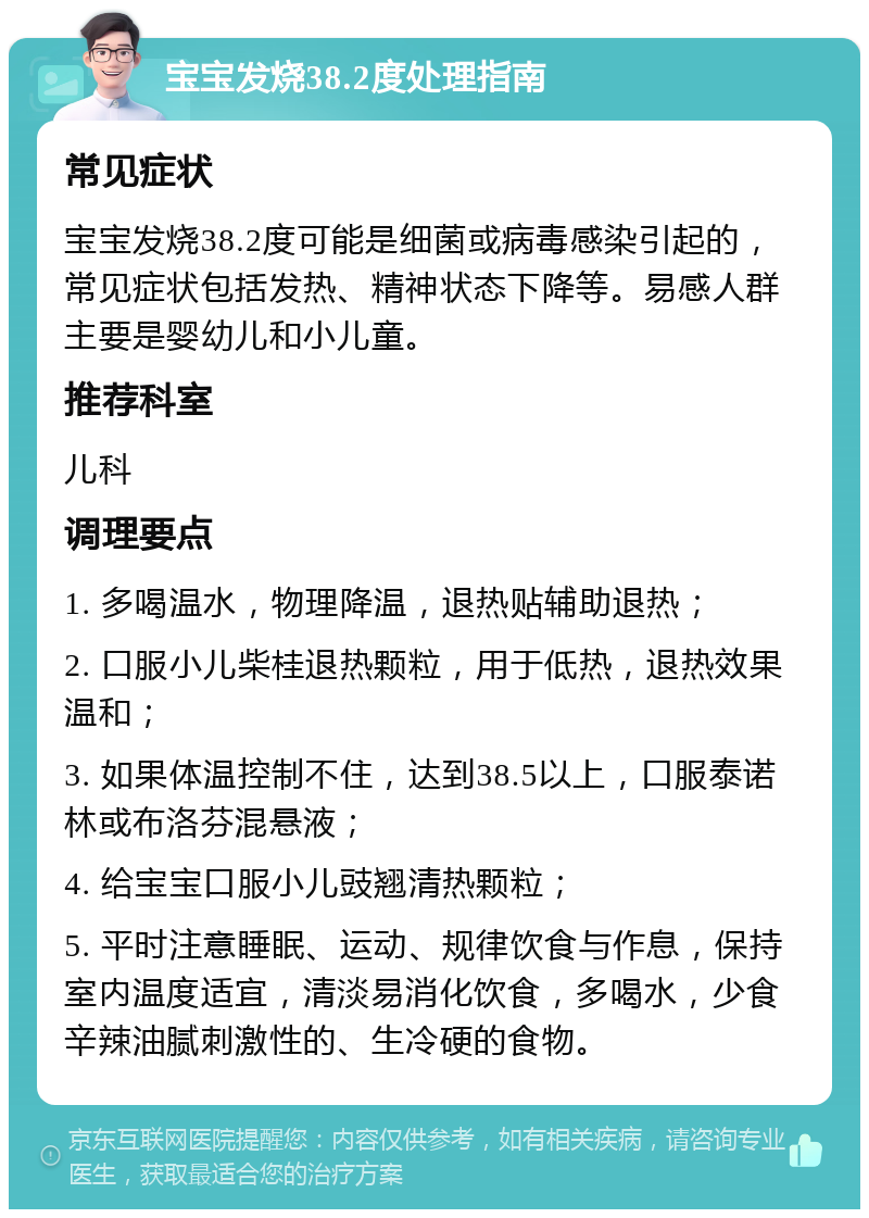 宝宝发烧38.2度处理指南 常见症状 宝宝发烧38.2度可能是细菌或病毒感染引起的，常见症状包括发热、精神状态下降等。易感人群主要是婴幼儿和小儿童。 推荐科室 儿科 调理要点 1. 多喝温水，物理降温，退热贴辅助退热； 2. 口服小儿柴桂退热颗粒，用于低热，退热效果温和； 3. 如果体温控制不住，达到38.5以上，口服泰诺林或布洛芬混悬液； 4. 给宝宝口服小儿豉翘清热颗粒； 5. 平时注意睡眠、运动、规律饮食与作息，保持室内温度适宜，清淡易消化饮食，多喝水，少食辛辣油腻刺激性的、生冷硬的食物。