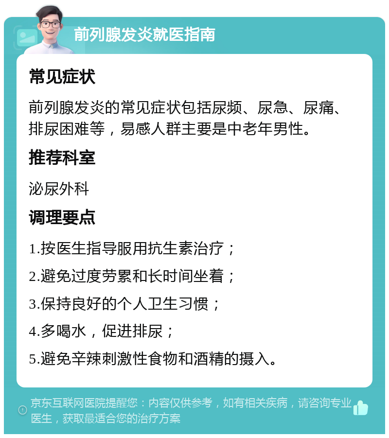 前列腺发炎就医指南 常见症状 前列腺发炎的常见症状包括尿频、尿急、尿痛、排尿困难等，易感人群主要是中老年男性。 推荐科室 泌尿外科 调理要点 1.按医生指导服用抗生素治疗； 2.避免过度劳累和长时间坐着； 3.保持良好的个人卫生习惯； 4.多喝水，促进排尿； 5.避免辛辣刺激性食物和酒精的摄入。