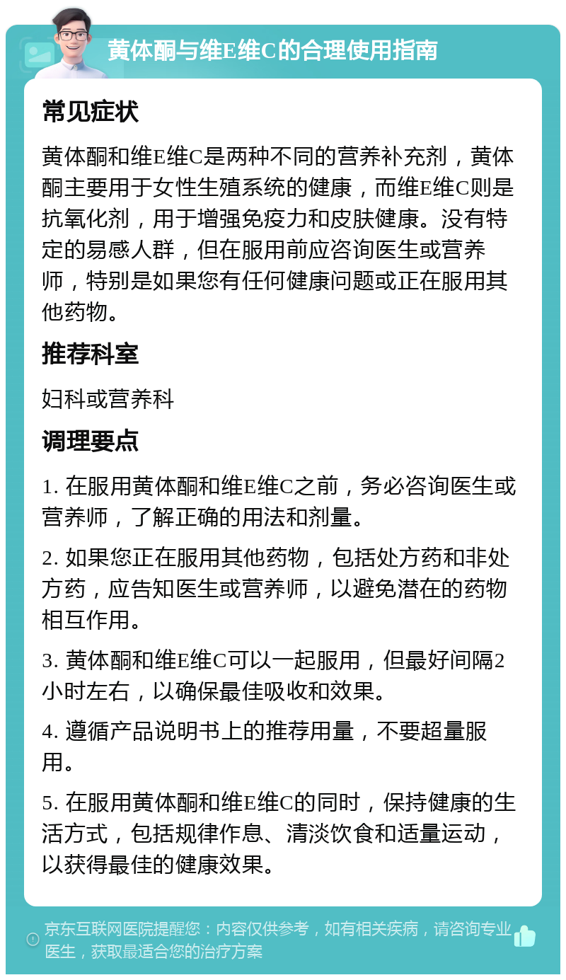 黄体酮与维E维C的合理使用指南 常见症状 黄体酮和维E维C是两种不同的营养补充剂，黄体酮主要用于女性生殖系统的健康，而维E维C则是抗氧化剂，用于增强免疫力和皮肤健康。没有特定的易感人群，但在服用前应咨询医生或营养师，特别是如果您有任何健康问题或正在服用其他药物。 推荐科室 妇科或营养科 调理要点 1. 在服用黄体酮和维E维C之前，务必咨询医生或营养师，了解正确的用法和剂量。 2. 如果您正在服用其他药物，包括处方药和非处方药，应告知医生或营养师，以避免潜在的药物相互作用。 3. 黄体酮和维E维C可以一起服用，但最好间隔2小时左右，以确保最佳吸收和效果。 4. 遵循产品说明书上的推荐用量，不要超量服用。 5. 在服用黄体酮和维E维C的同时，保持健康的生活方式，包括规律作息、清淡饮食和适量运动，以获得最佳的健康效果。