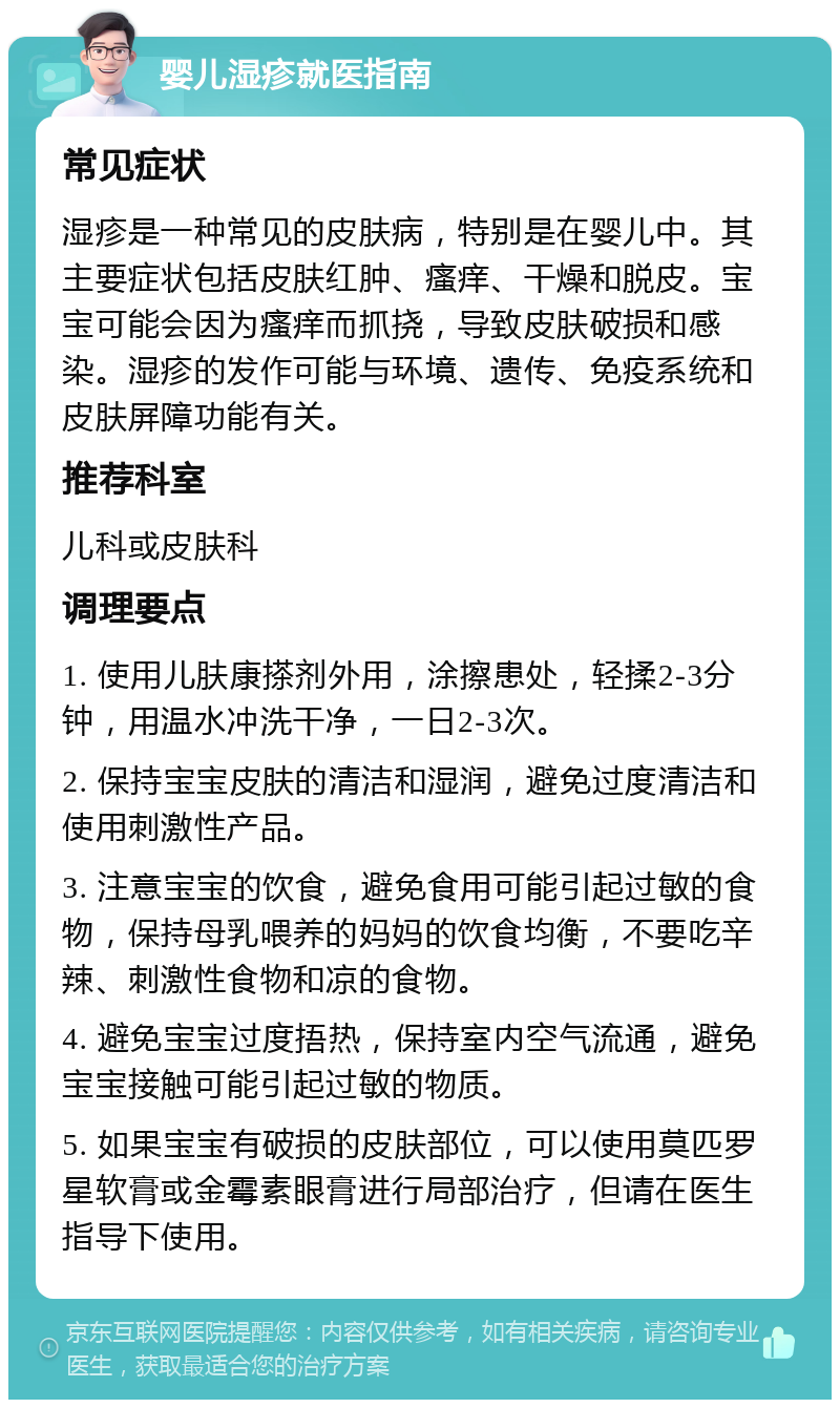 婴儿湿疹就医指南 常见症状 湿疹是一种常见的皮肤病，特别是在婴儿中。其主要症状包括皮肤红肿、瘙痒、干燥和脱皮。宝宝可能会因为瘙痒而抓挠，导致皮肤破损和感染。湿疹的发作可能与环境、遗传、免疫系统和皮肤屏障功能有关。 推荐科室 儿科或皮肤科 调理要点 1. 使用儿肤康搽剂外用，涂擦患处，轻揉2-3分钟，用温水冲洗干净，一日2-3次。 2. 保持宝宝皮肤的清洁和湿润，避免过度清洁和使用刺激性产品。 3. 注意宝宝的饮食，避免食用可能引起过敏的食物，保持母乳喂养的妈妈的饮食均衡，不要吃辛辣、刺激性食物和凉的食物。 4. 避免宝宝过度捂热，保持室内空气流通，避免宝宝接触可能引起过敏的物质。 5. 如果宝宝有破损的皮肤部位，可以使用莫匹罗星软膏或金霉素眼膏进行局部治疗，但请在医生指导下使用。