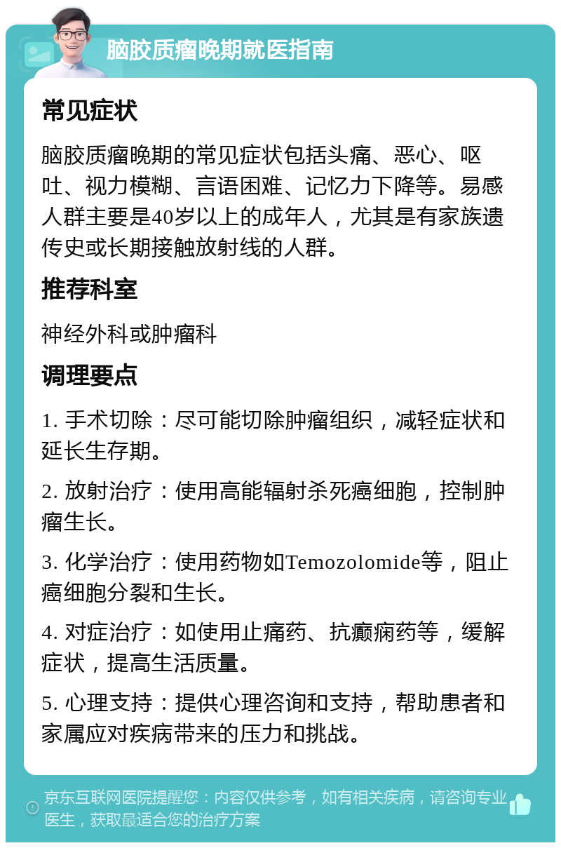 脑胶质瘤晚期就医指南 常见症状 脑胶质瘤晚期的常见症状包括头痛、恶心、呕吐、视力模糊、言语困难、记忆力下降等。易感人群主要是40岁以上的成年人，尤其是有家族遗传史或长期接触放射线的人群。 推荐科室 神经外科或肿瘤科 调理要点 1. 手术切除：尽可能切除肿瘤组织，减轻症状和延长生存期。 2. 放射治疗：使用高能辐射杀死癌细胞，控制肿瘤生长。 3. 化学治疗：使用药物如Temozolomide等，阻止癌细胞分裂和生长。 4. 对症治疗：如使用止痛药、抗癫痫药等，缓解症状，提高生活质量。 5. 心理支持：提供心理咨询和支持，帮助患者和家属应对疾病带来的压力和挑战。