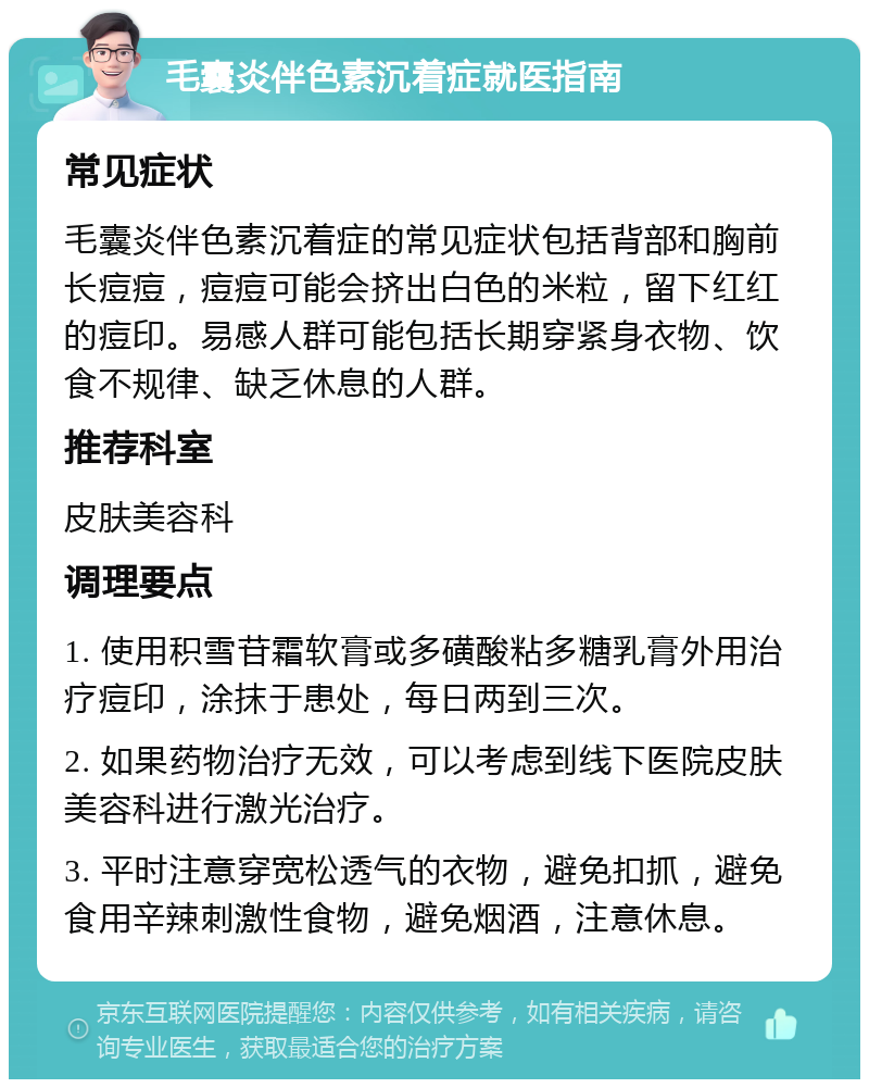 毛囊炎伴色素沉着症就医指南 常见症状 毛囊炎伴色素沉着症的常见症状包括背部和胸前长痘痘，痘痘可能会挤出白色的米粒，留下红红的痘印。易感人群可能包括长期穿紧身衣物、饮食不规律、缺乏休息的人群。 推荐科室 皮肤美容科 调理要点 1. 使用积雪苷霜软膏或多磺酸粘多糖乳膏外用治疗痘印，涂抹于患处，每日两到三次。 2. 如果药物治疗无效，可以考虑到线下医院皮肤美容科进行激光治疗。 3. 平时注意穿宽松透气的衣物，避免扣抓，避免食用辛辣刺激性食物，避免烟酒，注意休息。