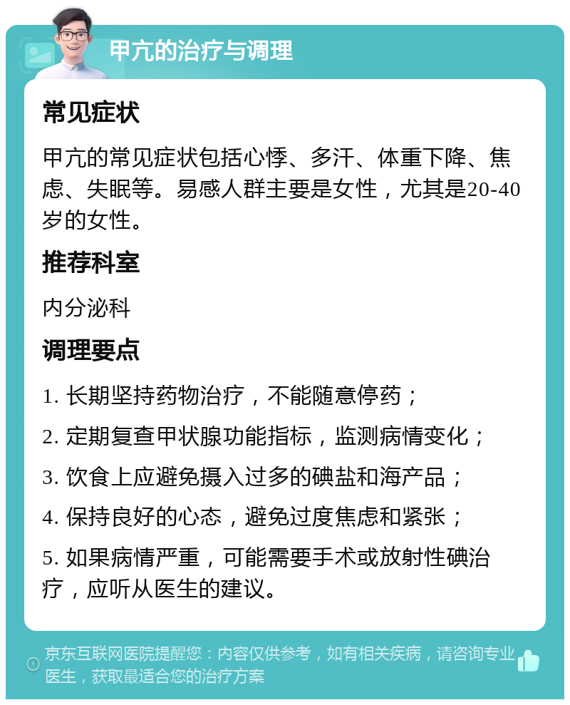 甲亢的治疗与调理 常见症状 甲亢的常见症状包括心悸、多汗、体重下降、焦虑、失眠等。易感人群主要是女性，尤其是20-40岁的女性。 推荐科室 内分泌科 调理要点 1. 长期坚持药物治疗，不能随意停药； 2. 定期复查甲状腺功能指标，监测病情变化； 3. 饮食上应避免摄入过多的碘盐和海产品； 4. 保持良好的心态，避免过度焦虑和紧张； 5. 如果病情严重，可能需要手术或放射性碘治疗，应听从医生的建议。