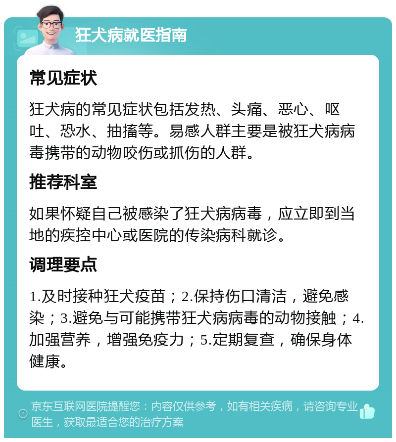 狂犬病就医指南 常见症状 狂犬病的常见症状包括发热、头痛、恶心、呕吐、恐水、抽搐等。易感人群主要是被狂犬病病毒携带的动物咬伤或抓伤的人群。 推荐科室 如果怀疑自己被感染了狂犬病病毒，应立即到当地的疾控中心或医院的传染病科就诊。 调理要点 1.及时接种狂犬疫苗；2.保持伤口清洁，避免感染；3.避免与可能携带狂犬病病毒的动物接触；4.加强营养，增强免疫力；5.定期复查，确保身体健康。