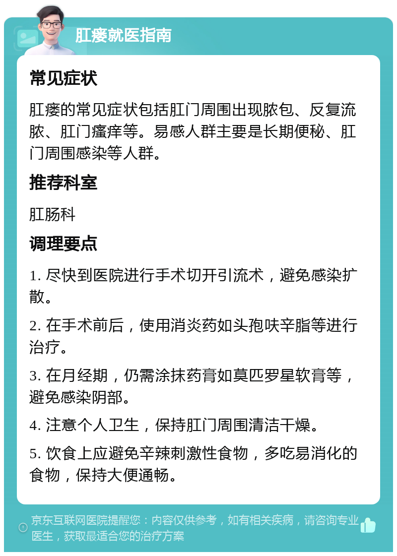 肛瘘就医指南 常见症状 肛瘘的常见症状包括肛门周围出现脓包、反复流脓、肛门瘙痒等。易感人群主要是长期便秘、肛门周围感染等人群。 推荐科室 肛肠科 调理要点 1. 尽快到医院进行手术切开引流术，避免感染扩散。 2. 在手术前后，使用消炎药如头孢呋辛脂等进行治疗。 3. 在月经期，仍需涂抹药膏如莫匹罗星软膏等，避免感染阴部。 4. 注意个人卫生，保持肛门周围清洁干燥。 5. 饮食上应避免辛辣刺激性食物，多吃易消化的食物，保持大便通畅。