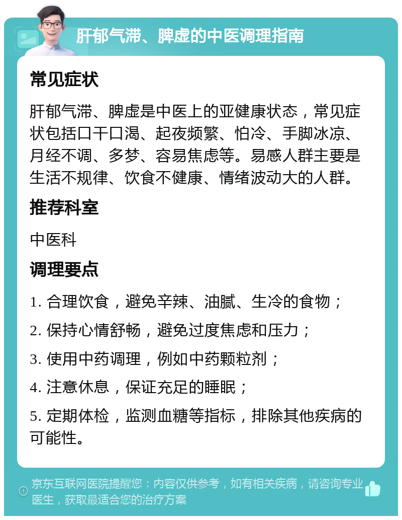 肝郁气滞、脾虚的中医调理指南 常见症状 肝郁气滞、脾虚是中医上的亚健康状态，常见症状包括口干口渴、起夜频繁、怕冷、手脚冰凉、月经不调、多梦、容易焦虑等。易感人群主要是生活不规律、饮食不健康、情绪波动大的人群。 推荐科室 中医科 调理要点 1. 合理饮食，避免辛辣、油腻、生冷的食物； 2. 保持心情舒畅，避免过度焦虑和压力； 3. 使用中药调理，例如中药颗粒剂； 4. 注意休息，保证充足的睡眠； 5. 定期体检，监测血糖等指标，排除其他疾病的可能性。