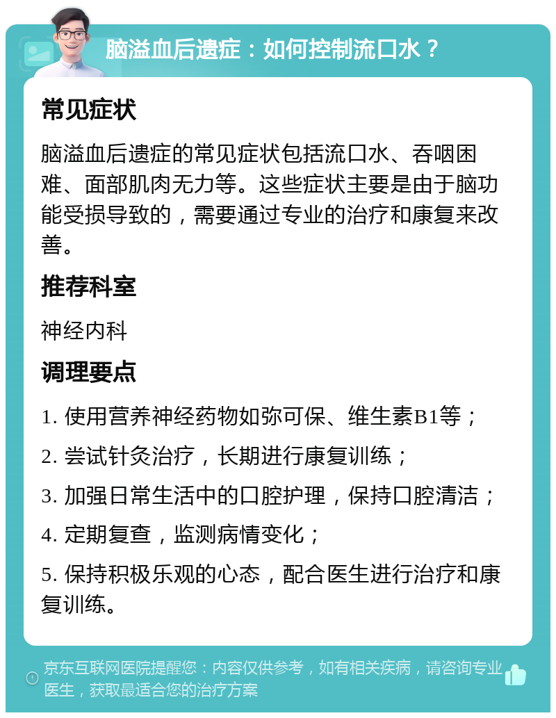 脑溢血后遗症：如何控制流口水？ 常见症状 脑溢血后遗症的常见症状包括流口水、吞咽困难、面部肌肉无力等。这些症状主要是由于脑功能受损导致的，需要通过专业的治疗和康复来改善。 推荐科室 神经内科 调理要点 1. 使用营养神经药物如弥可保、维生素B1等； 2. 尝试针灸治疗，长期进行康复训练； 3. 加强日常生活中的口腔护理，保持口腔清洁； 4. 定期复查，监测病情变化； 5. 保持积极乐观的心态，配合医生进行治疗和康复训练。