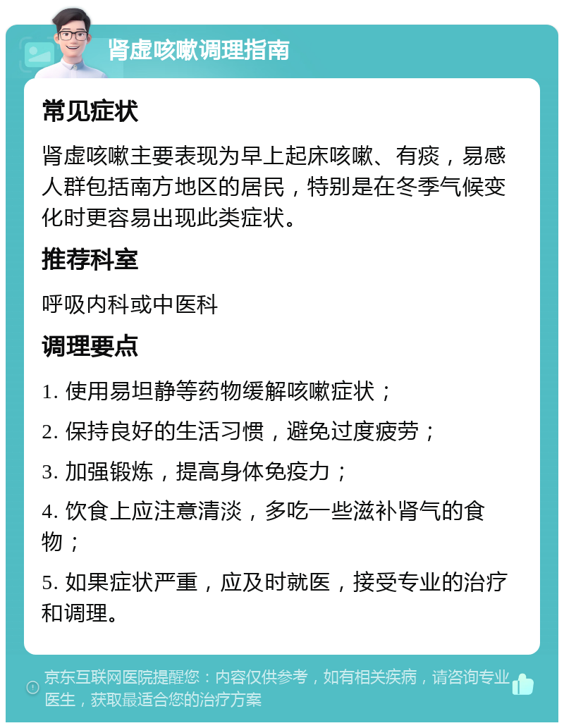 肾虚咳嗽调理指南 常见症状 肾虚咳嗽主要表现为早上起床咳嗽、有痰，易感人群包括南方地区的居民，特别是在冬季气候变化时更容易出现此类症状。 推荐科室 呼吸内科或中医科 调理要点 1. 使用易坦静等药物缓解咳嗽症状； 2. 保持良好的生活习惯，避免过度疲劳； 3. 加强锻炼，提高身体免疫力； 4. 饮食上应注意清淡，多吃一些滋补肾气的食物； 5. 如果症状严重，应及时就医，接受专业的治疗和调理。