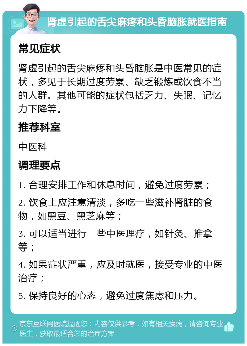 肾虚引起的舌尖麻疼和头昏脑胀就医指南 常见症状 肾虚引起的舌尖麻疼和头昏脑胀是中医常见的症状，多见于长期过度劳累、缺乏锻炼或饮食不当的人群。其他可能的症状包括乏力、失眠、记忆力下降等。 推荐科室 中医科 调理要点 1. 合理安排工作和休息时间，避免过度劳累； 2. 饮食上应注意清淡，多吃一些滋补肾脏的食物，如黑豆、黑芝麻等； 3. 可以适当进行一些中医理疗，如针灸、推拿等； 4. 如果症状严重，应及时就医，接受专业的中医治疗； 5. 保持良好的心态，避免过度焦虑和压力。