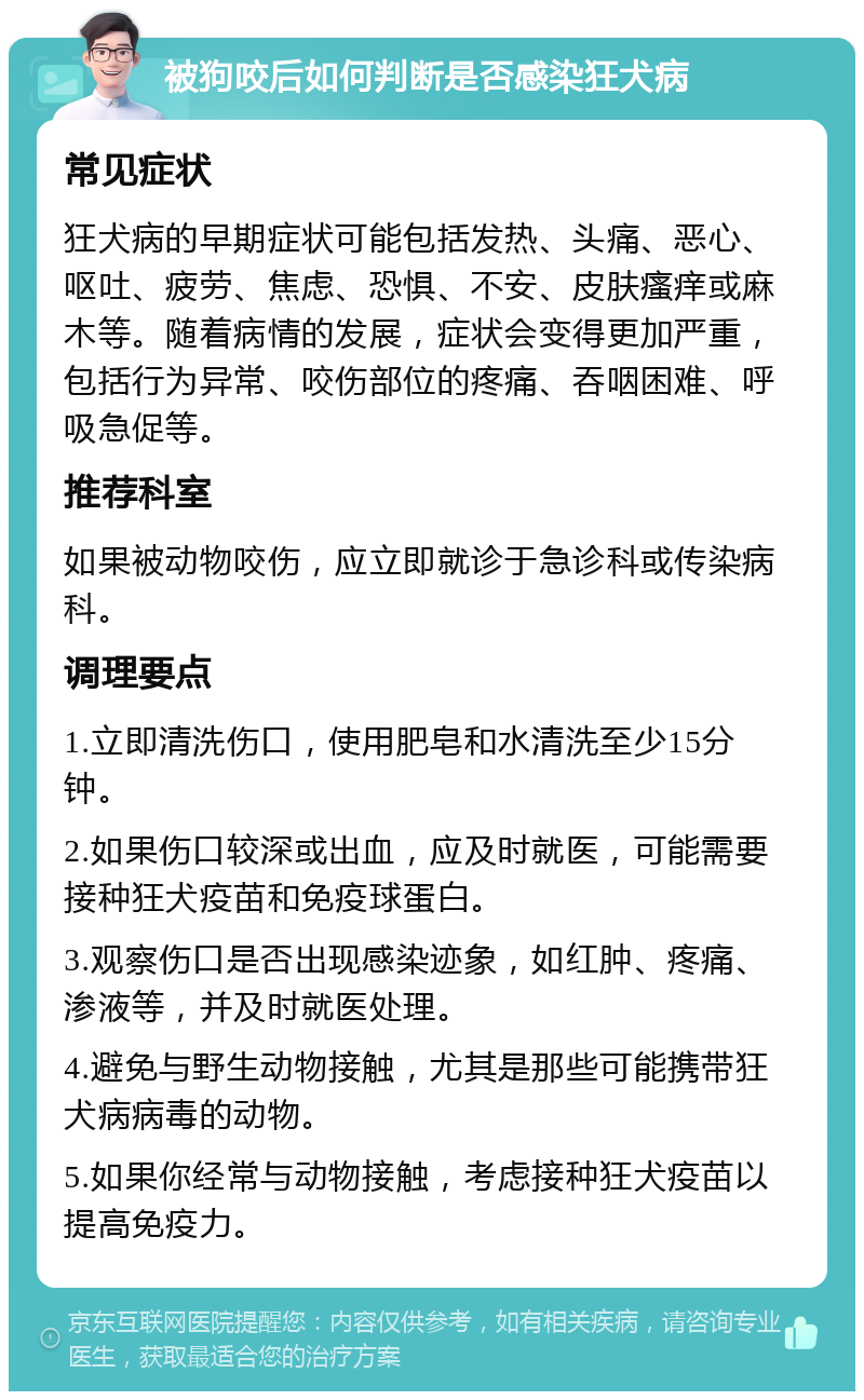 被狗咬后如何判断是否感染狂犬病 常见症状 狂犬病的早期症状可能包括发热、头痛、恶心、呕吐、疲劳、焦虑、恐惧、不安、皮肤瘙痒或麻木等。随着病情的发展，症状会变得更加严重，包括行为异常、咬伤部位的疼痛、吞咽困难、呼吸急促等。 推荐科室 如果被动物咬伤，应立即就诊于急诊科或传染病科。 调理要点 1.立即清洗伤口，使用肥皂和水清洗至少15分钟。 2.如果伤口较深或出血，应及时就医，可能需要接种狂犬疫苗和免疫球蛋白。 3.观察伤口是否出现感染迹象，如红肿、疼痛、渗液等，并及时就医处理。 4.避免与野生动物接触，尤其是那些可能携带狂犬病病毒的动物。 5.如果你经常与动物接触，考虑接种狂犬疫苗以提高免疫力。