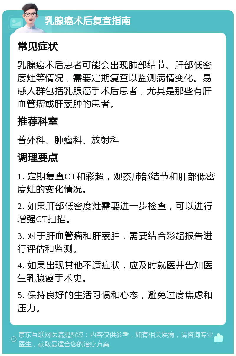 乳腺癌术后复查指南 常见症状 乳腺癌术后患者可能会出现肺部结节、肝部低密度灶等情况，需要定期复查以监测病情变化。易感人群包括乳腺癌手术后患者，尤其是那些有肝血管瘤或肝囊肿的患者。 推荐科室 普外科、肿瘤科、放射科 调理要点 1. 定期复查CT和彩超，观察肺部结节和肝部低密度灶的变化情况。 2. 如果肝部低密度灶需要进一步检查，可以进行增强CT扫描。 3. 对于肝血管瘤和肝囊肿，需要结合彩超报告进行评估和监测。 4. 如果出现其他不适症状，应及时就医并告知医生乳腺癌手术史。 5. 保持良好的生活习惯和心态，避免过度焦虑和压力。