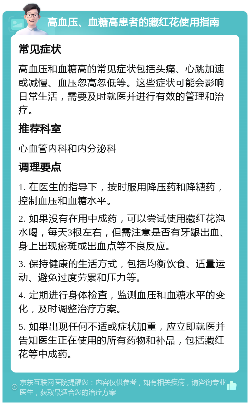 高血压、血糖高患者的藏红花使用指南 常见症状 高血压和血糖高的常见症状包括头痛、心跳加速或减慢、血压忽高忽低等。这些症状可能会影响日常生活，需要及时就医并进行有效的管理和治疗。 推荐科室 心血管内科和内分泌科 调理要点 1. 在医生的指导下，按时服用降压药和降糖药，控制血压和血糖水平。 2. 如果没有在用中成药，可以尝试使用藏红花泡水喝，每天3根左右，但需注意是否有牙龈出血、身上出现瘀斑或出血点等不良反应。 3. 保持健康的生活方式，包括均衡饮食、适量运动、避免过度劳累和压力等。 4. 定期进行身体检查，监测血压和血糖水平的变化，及时调整治疗方案。 5. 如果出现任何不适或症状加重，应立即就医并告知医生正在使用的所有药物和补品，包括藏红花等中成药。