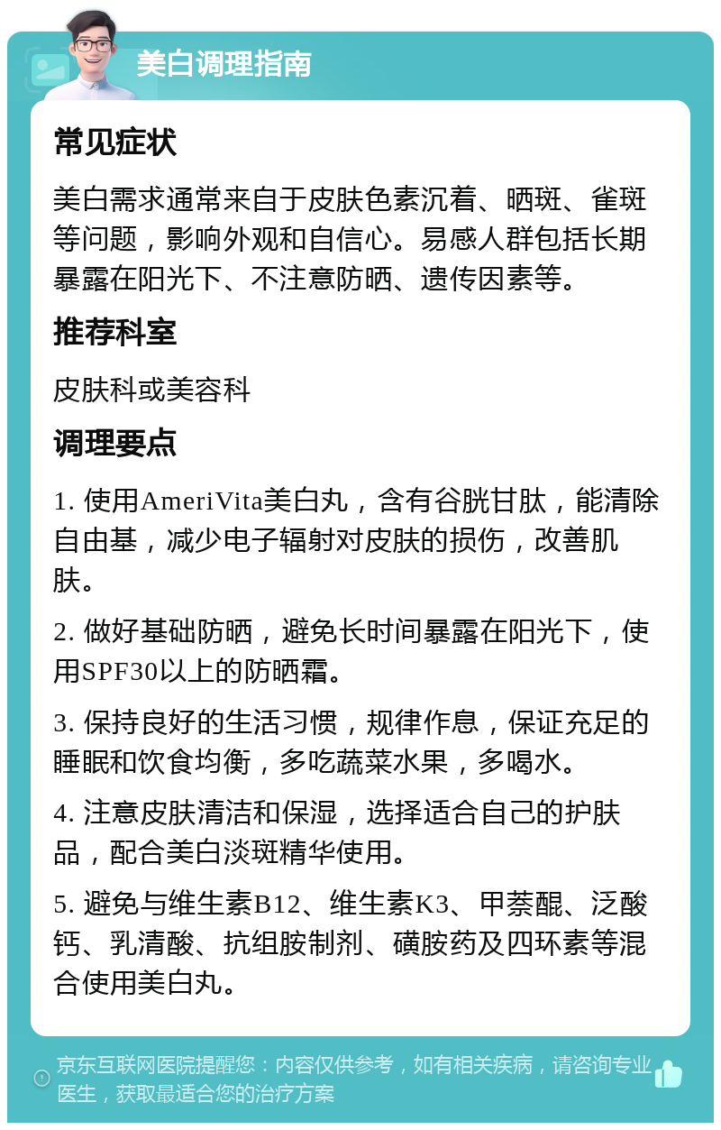 美白调理指南 常见症状 美白需求通常来自于皮肤色素沉着、晒斑、雀斑等问题，影响外观和自信心。易感人群包括长期暴露在阳光下、不注意防晒、遗传因素等。 推荐科室 皮肤科或美容科 调理要点 1. 使用AmeriVita美白丸，含有谷胱甘肽，能清除自由基，减少电子辐射对皮肤的损伤，改善肌肤。 2. 做好基础防晒，避免长时间暴露在阳光下，使用SPF30以上的防晒霜。 3. 保持良好的生活习惯，规律作息，保证充足的睡眠和饮食均衡，多吃蔬菜水果，多喝水。 4. 注意皮肤清洁和保湿，选择适合自己的护肤品，配合美白淡斑精华使用。 5. 避免与维生素B12、维生素K3、甲萘醌、泛酸钙、乳清酸、抗组胺制剂、磺胺药及四环素等混合使用美白丸。