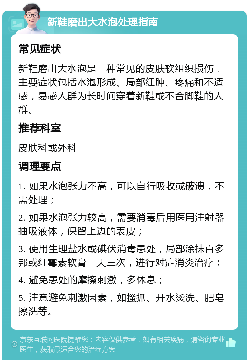 新鞋磨出大水泡处理指南 常见症状 新鞋磨出大水泡是一种常见的皮肤软组织损伤，主要症状包括水泡形成、局部红肿、疼痛和不适感，易感人群为长时间穿着新鞋或不合脚鞋的人群。 推荐科室 皮肤科或外科 调理要点 1. 如果水泡张力不高，可以自行吸收或破溃，不需处理； 2. 如果水泡张力较高，需要消毒后用医用注射器抽吸液体，保留上边的表皮； 3. 使用生理盐水或碘伏消毒患处，局部涂抹百多邦或红霉素软膏一天三次，进行对症消炎治疗； 4. 避免患处的摩擦刺激，多休息； 5. 注意避免刺激因素，如搔抓、开水烫洗、肥皂擦洗等。