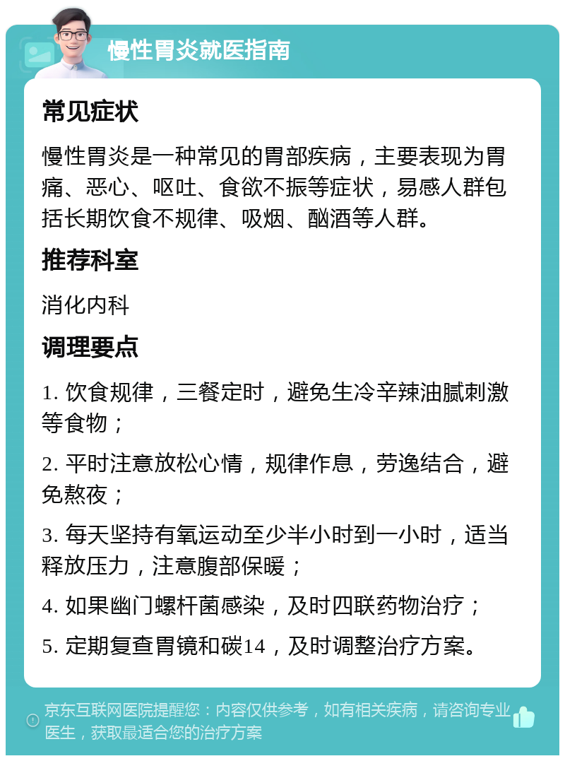 慢性胃炎就医指南 常见症状 慢性胃炎是一种常见的胃部疾病，主要表现为胃痛、恶心、呕吐、食欲不振等症状，易感人群包括长期饮食不规律、吸烟、酗酒等人群。 推荐科室 消化内科 调理要点 1. 饮食规律，三餐定时，避免生冷辛辣油腻刺激等食物； 2. 平时注意放松心情，规律作息，劳逸结合，避免熬夜； 3. 每天坚持有氧运动至少半小时到一小时，适当释放压力，注意腹部保暖； 4. 如果幽门螺杆菌感染，及时四联药物治疗； 5. 定期复查胃镜和碳14，及时调整治疗方案。