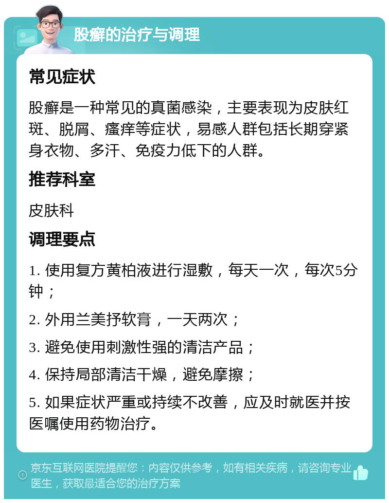 股癣的治疗与调理 常见症状 股癣是一种常见的真菌感染，主要表现为皮肤红斑、脱屑、瘙痒等症状，易感人群包括长期穿紧身衣物、多汗、免疫力低下的人群。 推荐科室 皮肤科 调理要点 1. 使用复方黄柏液进行湿敷，每天一次，每次5分钟； 2. 外用兰美抒软膏，一天两次； 3. 避免使用刺激性强的清洁产品； 4. 保持局部清洁干燥，避免摩擦； 5. 如果症状严重或持续不改善，应及时就医并按医嘱使用药物治疗。