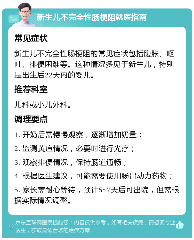 新生儿不完全性肠梗阻就医指南 常见症状 新生儿不完全性肠梗阻的常见症状包括腹胀、呕吐、排便困难等。这种情况多见于新生儿，特别是出生后22天内的婴儿。 推荐科室 儿科或小儿外科。 调理要点 1. 开奶后需慢慢观察，逐渐增加奶量； 2. 监测黄疸情况，必要时进行光疗； 3. 观察排便情况，保持肠道通畅； 4. 根据医生建议，可能需要使用肠胃动力药物； 5. 家长需耐心等待，预计5~7天后可出院，但需根据实际情况调整。