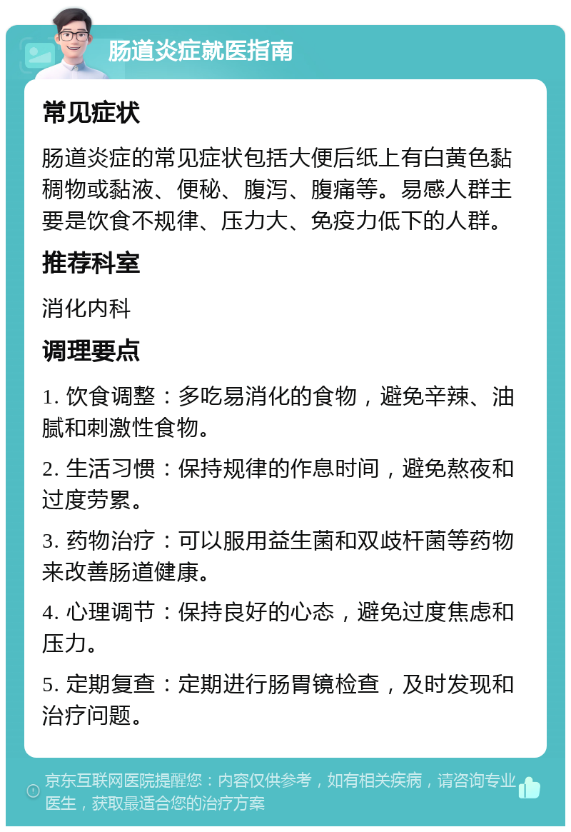 肠道炎症就医指南 常见症状 肠道炎症的常见症状包括大便后纸上有白黄色黏稠物或黏液、便秘、腹泻、腹痛等。易感人群主要是饮食不规律、压力大、免疫力低下的人群。 推荐科室 消化内科 调理要点 1. 饮食调整：多吃易消化的食物，避免辛辣、油腻和刺激性食物。 2. 生活习惯：保持规律的作息时间，避免熬夜和过度劳累。 3. 药物治疗：可以服用益生菌和双歧杆菌等药物来改善肠道健康。 4. 心理调节：保持良好的心态，避免过度焦虑和压力。 5. 定期复查：定期进行肠胃镜检查，及时发现和治疗问题。