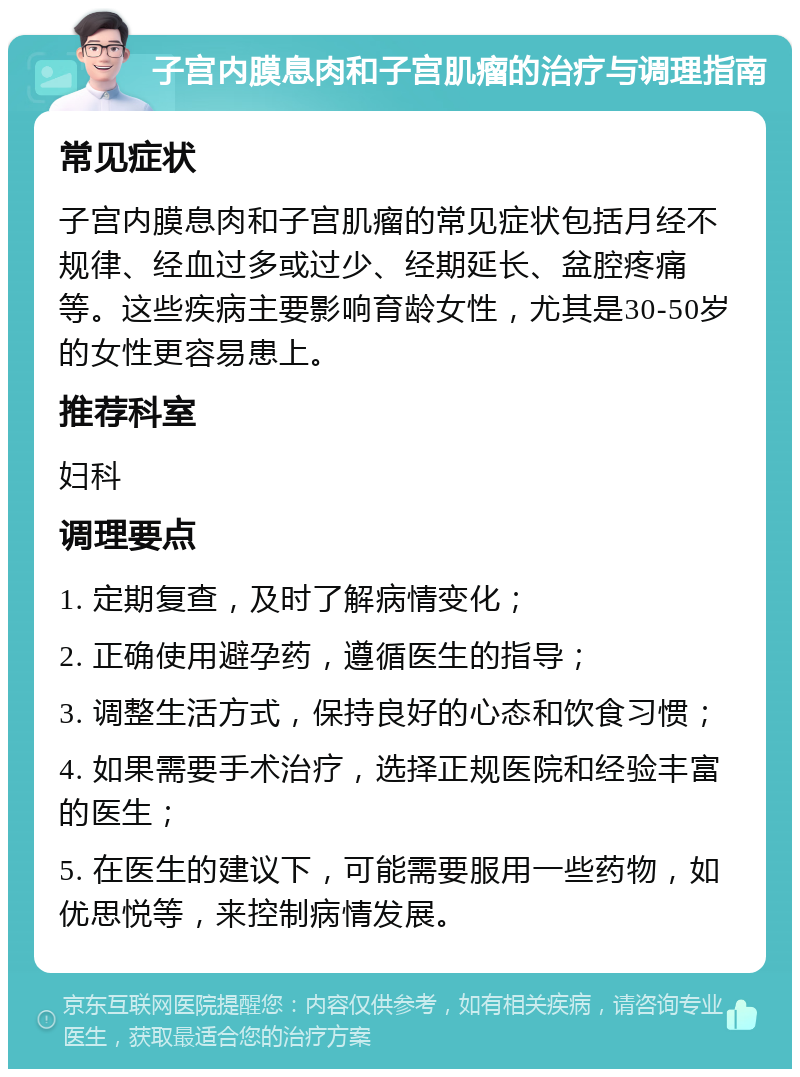 子宫内膜息肉和子宫肌瘤的治疗与调理指南 常见症状 子宫内膜息肉和子宫肌瘤的常见症状包括月经不规律、经血过多或过少、经期延长、盆腔疼痛等。这些疾病主要影响育龄女性，尤其是30-50岁的女性更容易患上。 推荐科室 妇科 调理要点 1. 定期复查，及时了解病情变化； 2. 正确使用避孕药，遵循医生的指导； 3. 调整生活方式，保持良好的心态和饮食习惯； 4. 如果需要手术治疗，选择正规医院和经验丰富的医生； 5. 在医生的建议下，可能需要服用一些药物，如优思悦等，来控制病情发展。