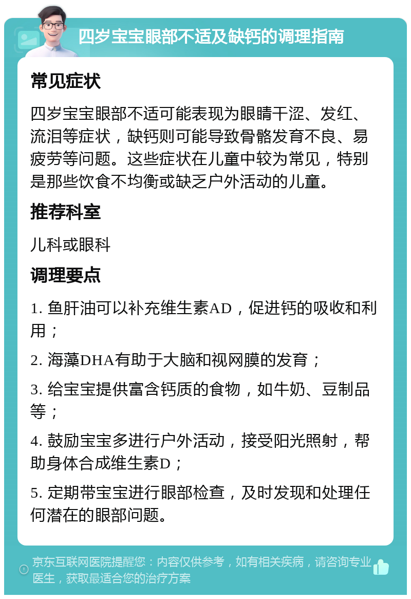 四岁宝宝眼部不适及缺钙的调理指南 常见症状 四岁宝宝眼部不适可能表现为眼睛干涩、发红、流泪等症状，缺钙则可能导致骨骼发育不良、易疲劳等问题。这些症状在儿童中较为常见，特别是那些饮食不均衡或缺乏户外活动的儿童。 推荐科室 儿科或眼科 调理要点 1. 鱼肝油可以补充维生素AD，促进钙的吸收和利用； 2. 海藻DHA有助于大脑和视网膜的发育； 3. 给宝宝提供富含钙质的食物，如牛奶、豆制品等； 4. 鼓励宝宝多进行户外活动，接受阳光照射，帮助身体合成维生素D； 5. 定期带宝宝进行眼部检查，及时发现和处理任何潜在的眼部问题。