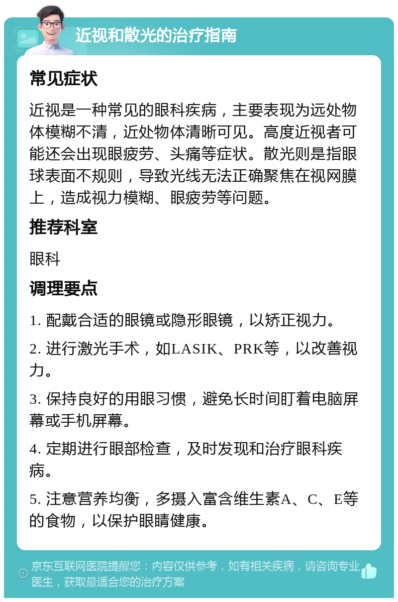 近视和散光的治疗指南 常见症状 近视是一种常见的眼科疾病，主要表现为远处物体模糊不清，近处物体清晰可见。高度近视者可能还会出现眼疲劳、头痛等症状。散光则是指眼球表面不规则，导致光线无法正确聚焦在视网膜上，造成视力模糊、眼疲劳等问题。 推荐科室 眼科 调理要点 1. 配戴合适的眼镜或隐形眼镜，以矫正视力。 2. 进行激光手术，如LASIK、PRK等，以改善视力。 3. 保持良好的用眼习惯，避免长时间盯着电脑屏幕或手机屏幕。 4. 定期进行眼部检查，及时发现和治疗眼科疾病。 5. 注意营养均衡，多摄入富含维生素A、C、E等的食物，以保护眼睛健康。