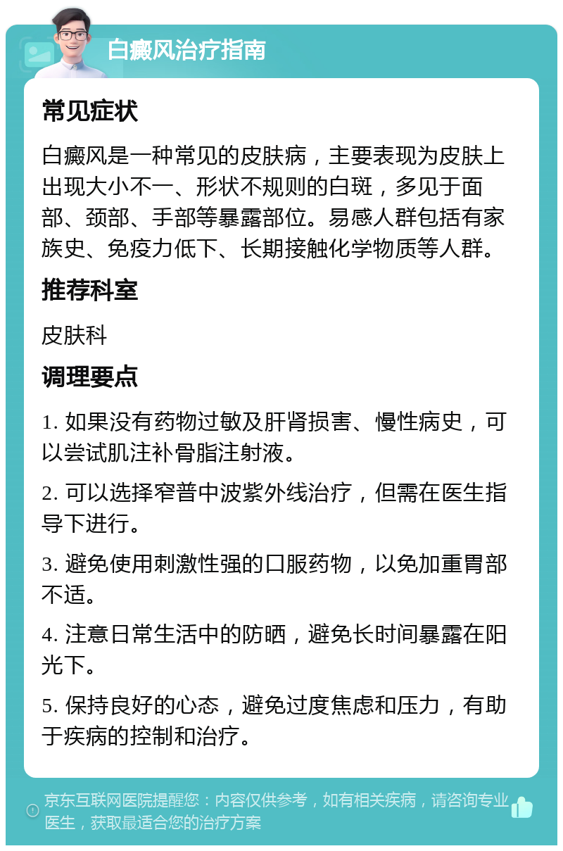 白癜风治疗指南 常见症状 白癜风是一种常见的皮肤病，主要表现为皮肤上出现大小不一、形状不规则的白斑，多见于面部、颈部、手部等暴露部位。易感人群包括有家族史、免疫力低下、长期接触化学物质等人群。 推荐科室 皮肤科 调理要点 1. 如果没有药物过敏及肝肾损害、慢性病史，可以尝试肌注补骨脂注射液。 2. 可以选择窄普中波紫外线治疗，但需在医生指导下进行。 3. 避免使用刺激性强的口服药物，以免加重胃部不适。 4. 注意日常生活中的防晒，避免长时间暴露在阳光下。 5. 保持良好的心态，避免过度焦虑和压力，有助于疾病的控制和治疗。