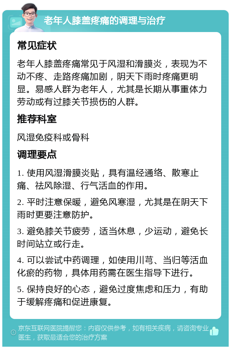 老年人膝盖疼痛的调理与治疗 常见症状 老年人膝盖疼痛常见于风湿和滑膜炎，表现为不动不疼、走路疼痛加剧，阴天下雨时疼痛更明显。易感人群为老年人，尤其是长期从事重体力劳动或有过膝关节损伤的人群。 推荐科室 风湿免疫科或骨科 调理要点 1. 使用风湿滑膜炎贴，具有温经通络、散寒止痛、祛风除湿、行气活血的作用。 2. 平时注意保暖，避免风寒湿，尤其是在阴天下雨时更要注意防护。 3. 避免膝关节疲劳，适当休息，少运动，避免长时间站立或行走。 4. 可以尝试中药调理，如使用川芎、当归等活血化瘀的药物，具体用药需在医生指导下进行。 5. 保持良好的心态，避免过度焦虑和压力，有助于缓解疼痛和促进康复。