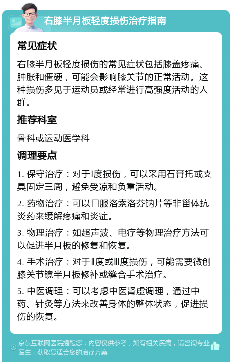 右膝半月板轻度损伤治疗指南 常见症状 右膝半月板轻度损伤的常见症状包括膝盖疼痛、肿胀和僵硬，可能会影响膝关节的正常活动。这种损伤多见于运动员或经常进行高强度活动的人群。 推荐科室 骨科或运动医学科 调理要点 1. 保守治疗：对于Ⅰ度损伤，可以采用石膏托或支具固定三周，避免受凉和负重活动。 2. 药物治疗：可以口服洛索洛芬钠片等非甾体抗炎药来缓解疼痛和炎症。 3. 物理治疗：如超声波、电疗等物理治疗方法可以促进半月板的修复和恢复。 4. 手术治疗：对于Ⅱ度或Ⅲ度损伤，可能需要微创膝关节镜半月板修补或缝合手术治疗。 5. 中医调理：可以考虑中医肾虚调理，通过中药、针灸等方法来改善身体的整体状态，促进损伤的恢复。