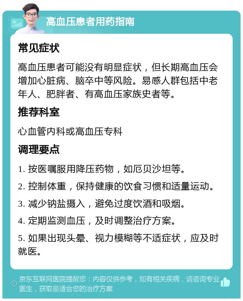 高血压患者用药指南 常见症状 高血压患者可能没有明显症状，但长期高血压会增加心脏病、脑卒中等风险。易感人群包括中老年人、肥胖者、有高血压家族史者等。 推荐科室 心血管内科或高血压专科 调理要点 1. 按医嘱服用降压药物，如厄贝沙坦等。 2. 控制体重，保持健康的饮食习惯和适量运动。 3. 减少钠盐摄入，避免过度饮酒和吸烟。 4. 定期监测血压，及时调整治疗方案。 5. 如果出现头晕、视力模糊等不适症状，应及时就医。