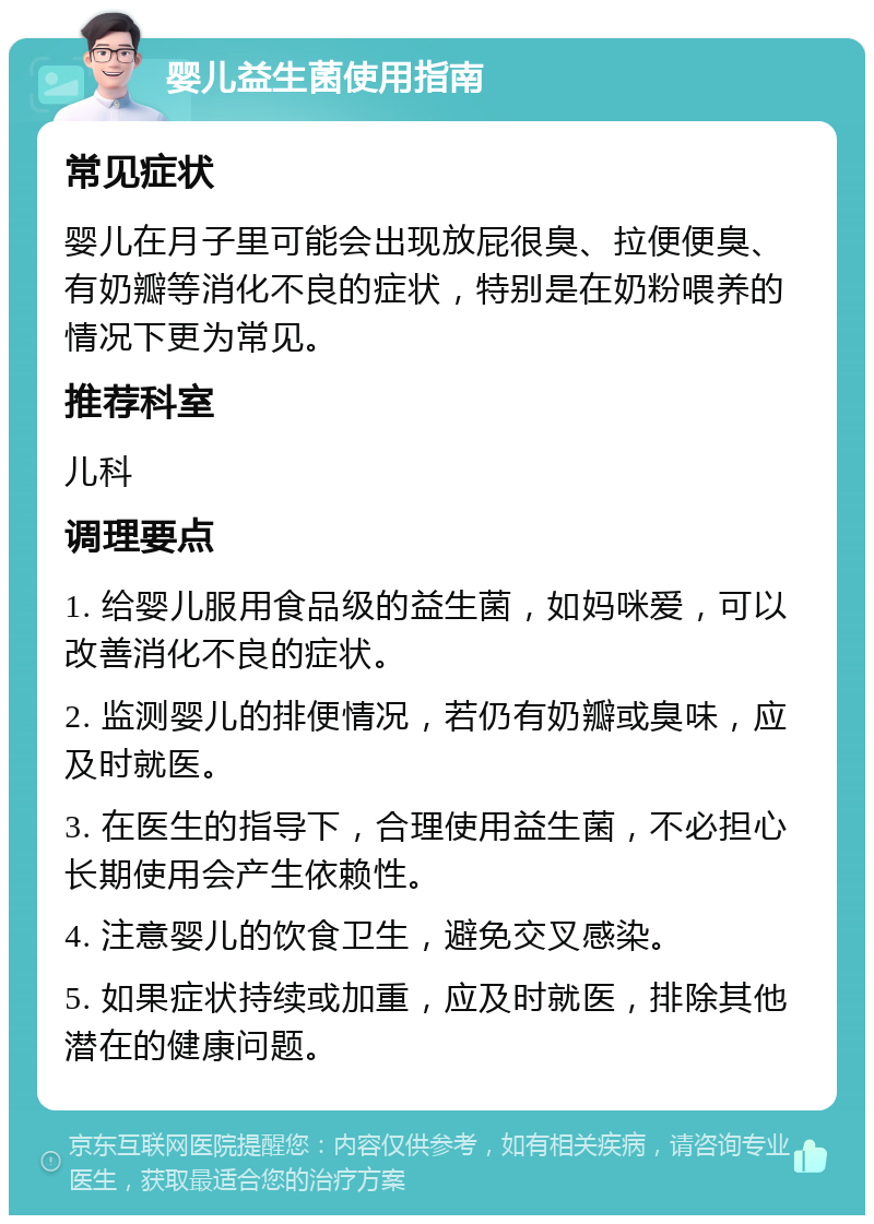 婴儿益生菌使用指南 常见症状 婴儿在月子里可能会出现放屁很臭、拉便便臭、有奶瓣等消化不良的症状，特别是在奶粉喂养的情况下更为常见。 推荐科室 儿科 调理要点 1. 给婴儿服用食品级的益生菌，如妈咪爱，可以改善消化不良的症状。 2. 监测婴儿的排便情况，若仍有奶瓣或臭味，应及时就医。 3. 在医生的指导下，合理使用益生菌，不必担心长期使用会产生依赖性。 4. 注意婴儿的饮食卫生，避免交叉感染。 5. 如果症状持续或加重，应及时就医，排除其他潜在的健康问题。