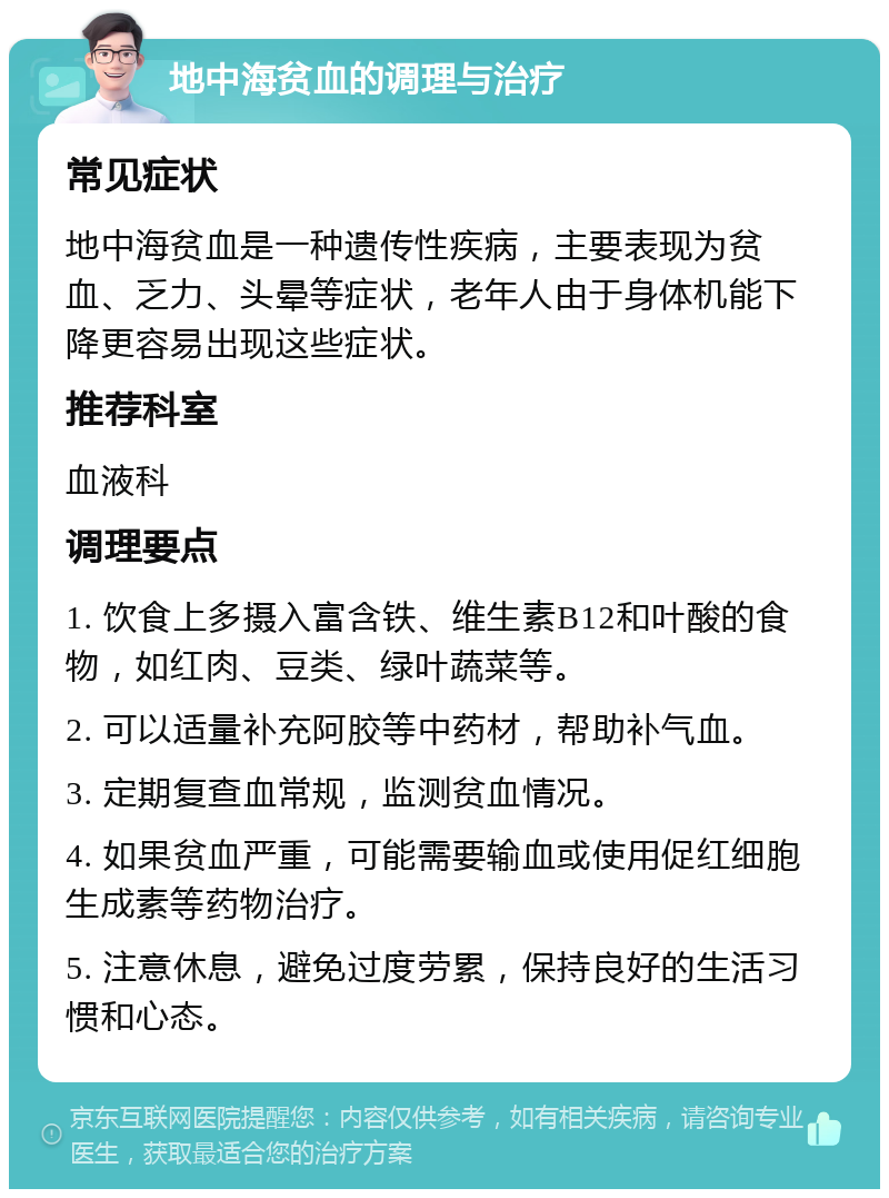 地中海贫血的调理与治疗 常见症状 地中海贫血是一种遗传性疾病，主要表现为贫血、乏力、头晕等症状，老年人由于身体机能下降更容易出现这些症状。 推荐科室 血液科 调理要点 1. 饮食上多摄入富含铁、维生素B12和叶酸的食物，如红肉、豆类、绿叶蔬菜等。 2. 可以适量补充阿胶等中药材，帮助补气血。 3. 定期复查血常规，监测贫血情况。 4. 如果贫血严重，可能需要输血或使用促红细胞生成素等药物治疗。 5. 注意休息，避免过度劳累，保持良好的生活习惯和心态。