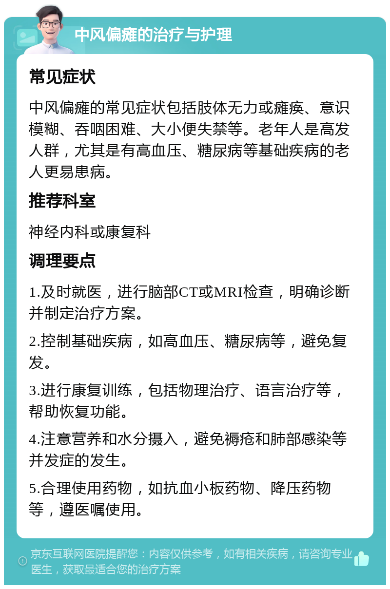 中风偏瘫的治疗与护理 常见症状 中风偏瘫的常见症状包括肢体无力或瘫痪、意识模糊、吞咽困难、大小便失禁等。老年人是高发人群，尤其是有高血压、糖尿病等基础疾病的老人更易患病。 推荐科室 神经内科或康复科 调理要点 1.及时就医，进行脑部CT或MRI检查，明确诊断并制定治疗方案。 2.控制基础疾病，如高血压、糖尿病等，避免复发。 3.进行康复训练，包括物理治疗、语言治疗等，帮助恢复功能。 4.注意营养和水分摄入，避免褥疮和肺部感染等并发症的发生。 5.合理使用药物，如抗血小板药物、降压药物等，遵医嘱使用。