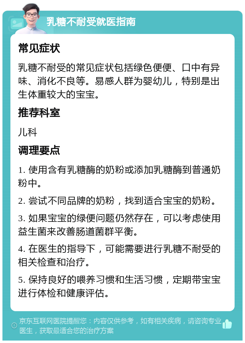 乳糖不耐受就医指南 常见症状 乳糖不耐受的常见症状包括绿色便便、口中有异味、消化不良等。易感人群为婴幼儿，特别是出生体重较大的宝宝。 推荐科室 儿科 调理要点 1. 使用含有乳糖酶的奶粉或添加乳糖酶到普通奶粉中。 2. 尝试不同品牌的奶粉，找到适合宝宝的奶粉。 3. 如果宝宝的绿便问题仍然存在，可以考虑使用益生菌来改善肠道菌群平衡。 4. 在医生的指导下，可能需要进行乳糖不耐受的相关检查和治疗。 5. 保持良好的喂养习惯和生活习惯，定期带宝宝进行体检和健康评估。