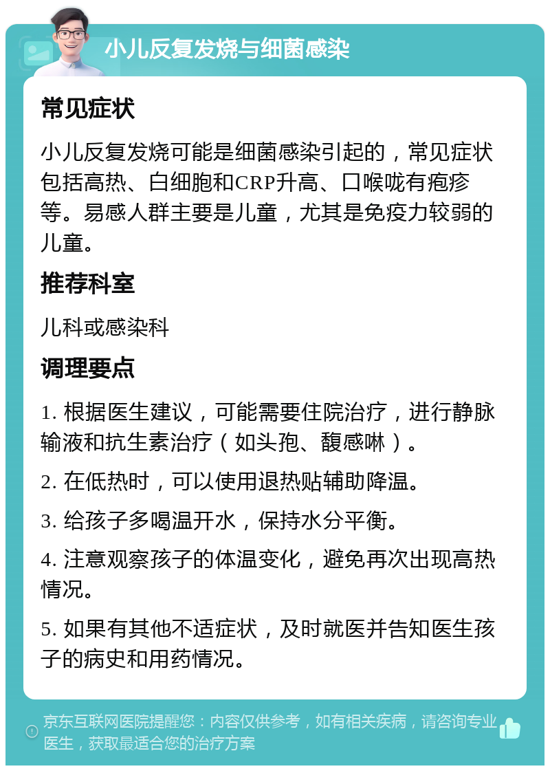 小儿反复发烧与细菌感染 常见症状 小儿反复发烧可能是细菌感染引起的，常见症状包括高热、白细胞和CRP升高、口喉咙有疱疹等。易感人群主要是儿童，尤其是免疫力较弱的儿童。 推荐科室 儿科或感染科 调理要点 1. 根据医生建议，可能需要住院治疗，进行静脉输液和抗生素治疗（如头孢、馥感啉）。 2. 在低热时，可以使用退热贴辅助降温。 3. 给孩子多喝温开水，保持水分平衡。 4. 注意观察孩子的体温变化，避免再次出现高热情况。 5. 如果有其他不适症状，及时就医并告知医生孩子的病史和用药情况。